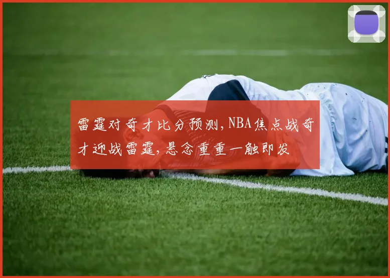 雷霆对奇才比分预测,NBA焦点战奇才迎战雷霆,悬念重重一触即发